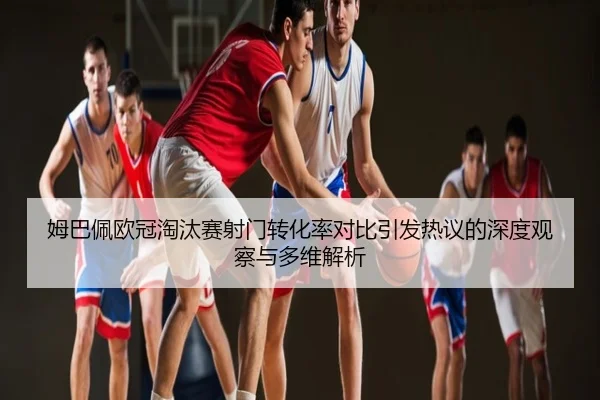 姆巴佩欧冠淘汰赛射门转化率对比引发热议的深度观察与多维解析