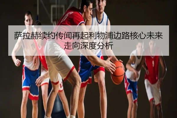 萨拉赫续约传闻再起利物浦边路核心未来走向深度分析