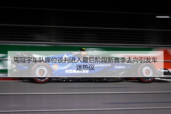 周冠宇车队席位谈判进入最后阶段新赛季去向引发车迷热议