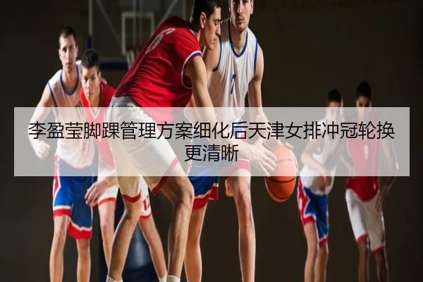 李盈莹脚踝管理方案细化后天津女排冲冠轮换更清晰