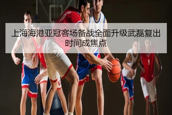 上海海港亚冠客场备战全面升级武磊复出时间成焦点