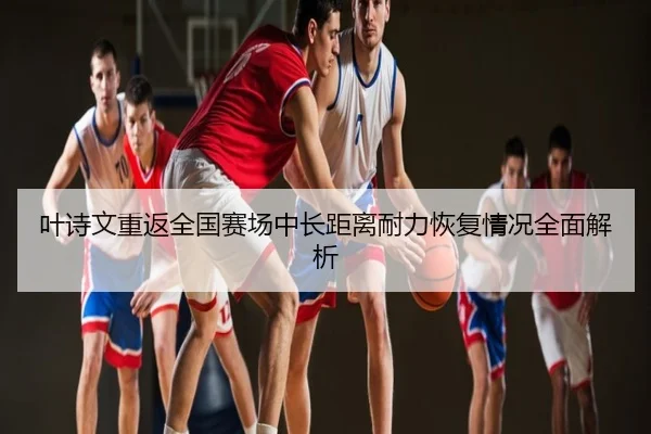 叶诗文重返全国赛场中长距离耐力恢复情况全面解析