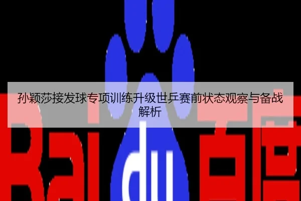 孙颖莎接发球专项训练升级世乒赛前状态观察与备战解析