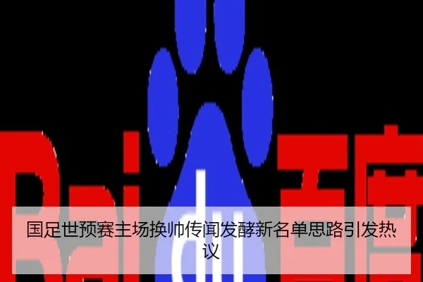 国足世预赛主场换帅传闻发酵新名单思路引发热议