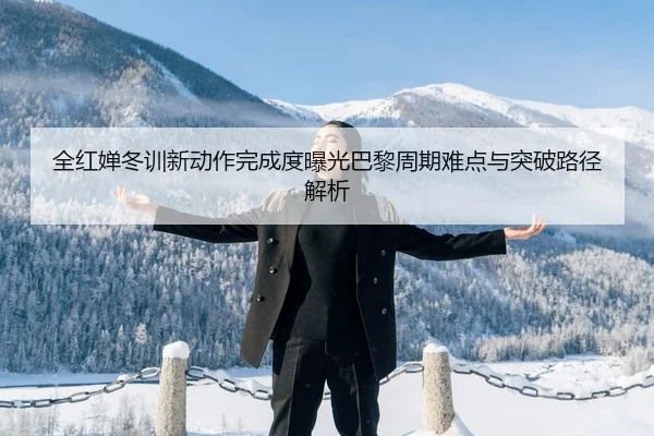 全红婵冬训新动作完成度曝光巴黎周期难点与突破路径解析
