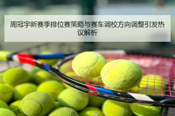 周冠宇新赛季排位赛策略与赛车调校方向调整引发热议解析